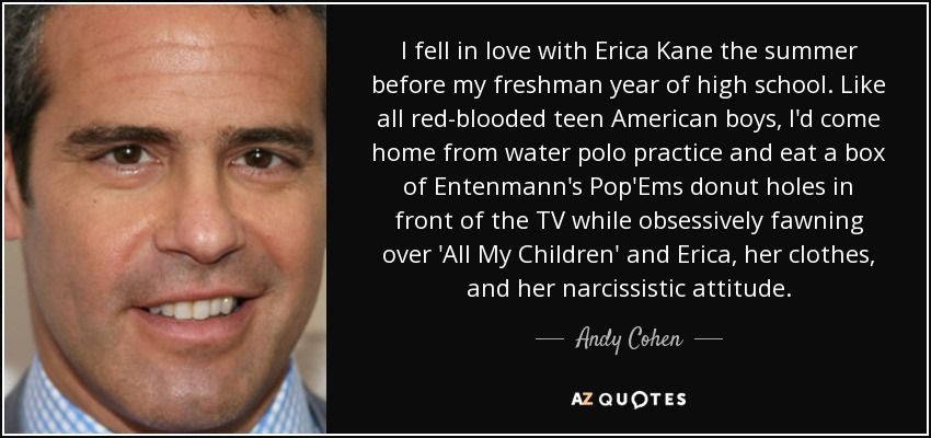 I fell in love with Erica Kane the summer before my freshman year of high school. Like all red-blooded teen American boys, I'd come home from water polo practice and eat a box of Entenmann's Pop'Ems donut holes in front of the TV while obsessively fawning over 'All My Children' and Erica, her clothes, and her narcissistic attitude. - Andy Cohen