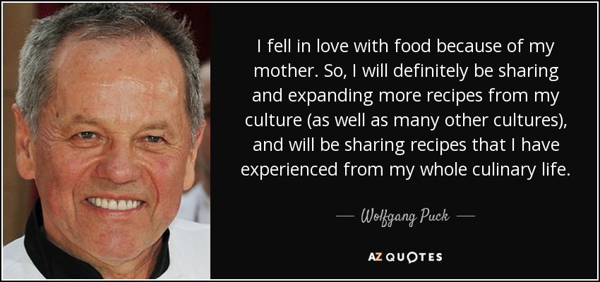 I fell in love with food because of my mother. So, I will definitely be sharing and expanding more recipes from my culture (as well as many other cultures), and will be sharing recipes that I have experienced from my whole culinary life. - Wolfgang Puck