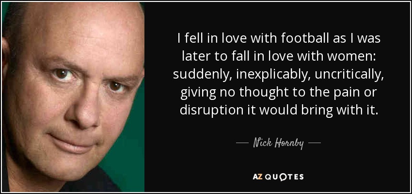 I fell in love with football as I was later to fall in love with women: suddenly, inexplicably, uncritically, giving no thought to the pain or disruption it would bring with it. - Nick Hornby