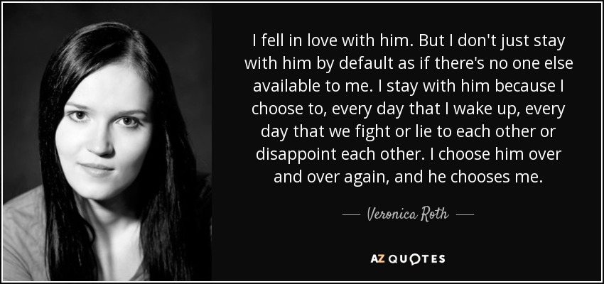 I fell in love with him. But I don't just stay with him by default as if there's no one else available to me. I stay with him because I choose to, every day that I wake up, every day that we fight or lie to each other or disappoint each other. I choose him over and over again, and he chooses me. - Veronica Roth