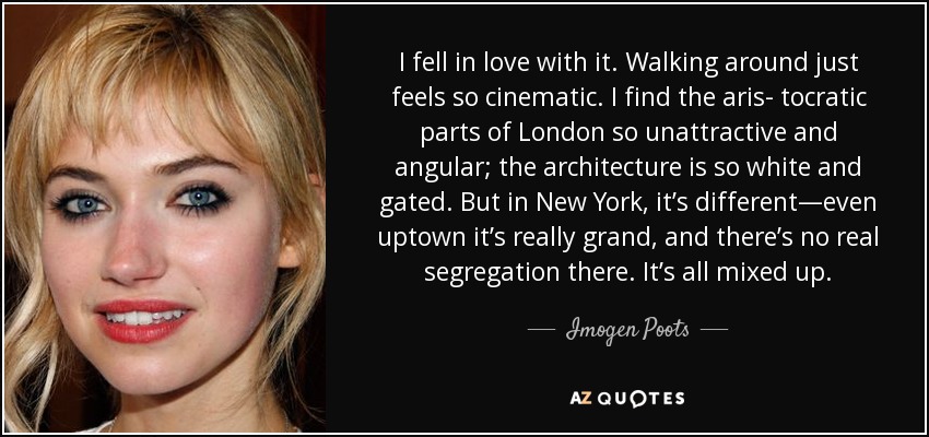 I fell in love with it. Walking around just feels so cinematic. I find the aris- tocratic parts of London so unattractive and angular; the architecture is so white and gated. But in New York, it’s different—even uptown it’s really grand, and there’s no real segregation there. It’s all mixed up. - Imogen Poots