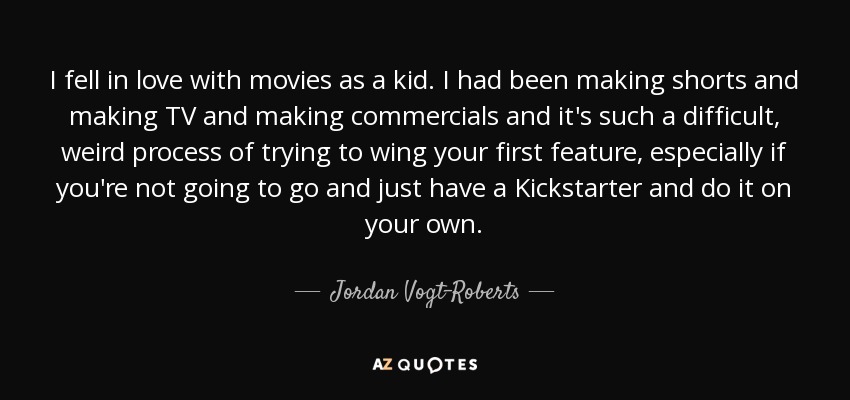 I fell in love with movies as a kid. I had been making shorts and making TV and making commercials and it's such a difficult, weird process of trying to wing your first feature, especially if you're not going to go and just have a Kickstarter and do it on your own. - Jordan Vogt-Roberts
