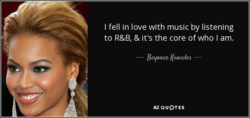 I fell in love with music by listening to R&B, & it's the core of who I am. - Beyonce Knowles
