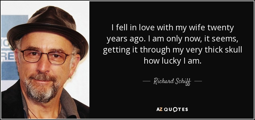 I fell in love with my wife twenty years ago. I am only now, it seems, getting it through my very thick skull how lucky I am. - Richard Schiff