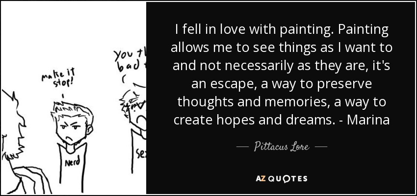 I fell in love with painting. Painting allows me to see things as I want to and not necessarily as they are, it's an escape, a way to preserve thoughts and memories, a way to create hopes and dreams. - Marina - Pittacus Lore
