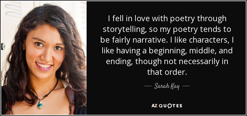 I fell in love with poetry through storytelling, so my poetry tends to be fairly narrative. I like characters, I like having a beginning, middle, and ending, though not necessarily in that order. - Sarah Kay