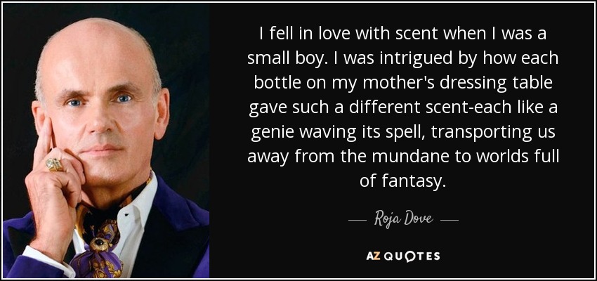 I fell in love with scent when I was a small boy. I was intrigued by how each bottle on my mother's dressing table gave such a different scent-each like a genie waving its spell, transporting us away from the mundane to worlds full of fantasy. - Roja Dove