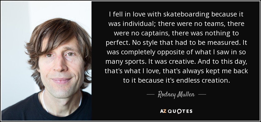 I fell in love with skateboarding because it was individual; there were no teams, there were no captains, there was nothing to perfect. No style that had to be measured. It was completely opposite of what I saw in so many sports. It was creative. And to this day, that's what I love, that's always kept me back to it because it's endless creation. - Rodney Mullen