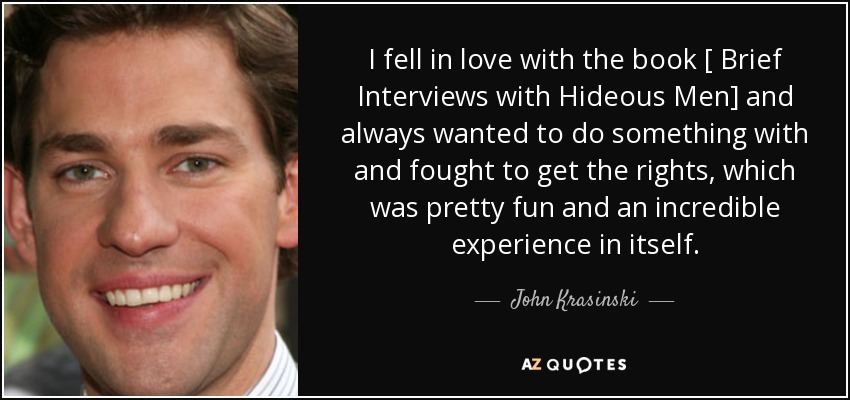 I fell in love with the book [ Brief Interviews with Hideous Men] and always wanted to do something with and fought to get the rights, which was pretty fun and an incredible experience in itself. - John Krasinski