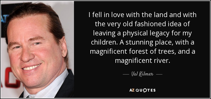 I fell in love with the land and with the very old fashioned idea of leaving a physical legacy for my children. A stunning place, with a magnificent forest of trees, and a magnificent river. - Val Kilmer