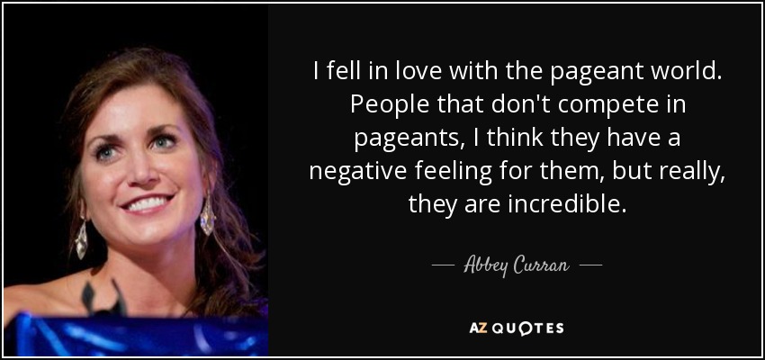 I fell in love with the pageant world. People that don't compete in pageants, I think they have a negative feeling for them, but really, they are incredible. - Abbey Curran