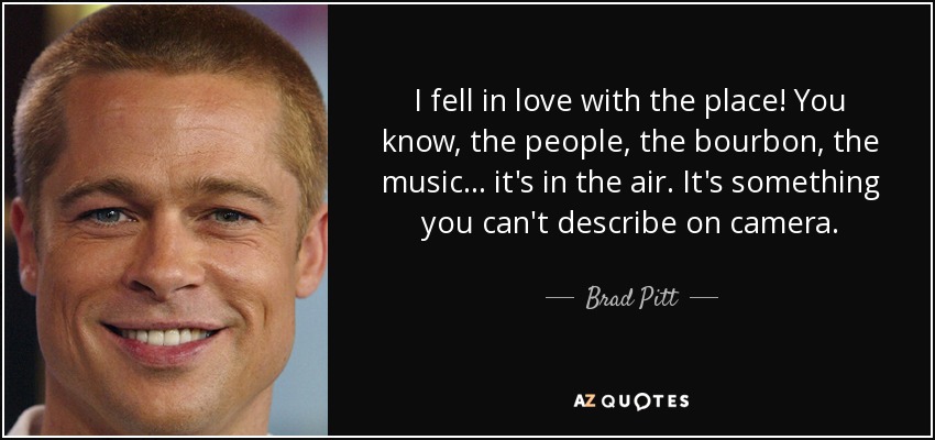 I fell in love with the place! You know, the people, the bourbon, the music... it's in the air. It's something you can't describe on camera. - Brad Pitt
