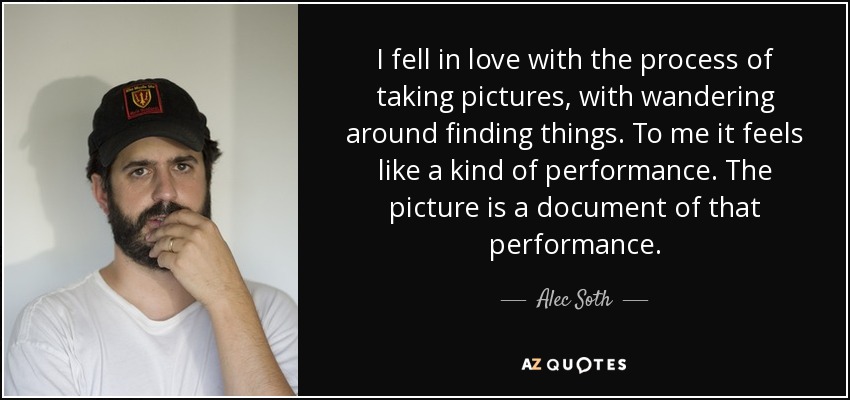 I fell in love with the process of taking pictures, with wandering around finding things. To me it feels like a kind of performance. The picture is a document of that performance. - Alec Soth