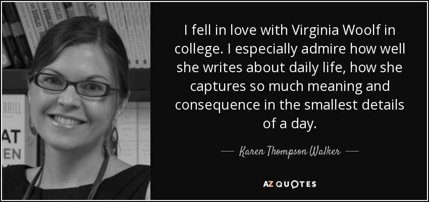 I fell in love with Virginia Woolf in college. I especially admire how well she writes about daily life, how she captures so much meaning and consequence in the smallest details of a day. - Karen Thompson Walker