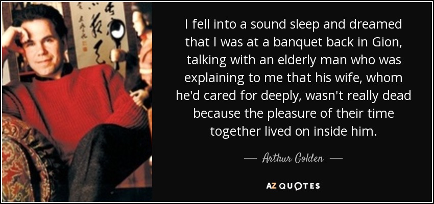 I fell into a sound sleep and dreamed that I was at a banquet back in Gion, talking with an elderly man who was explaining to me that his wife, whom he'd cared for deeply, wasn't really dead because the pleasure of their time together lived on inside him. - Arthur Golden