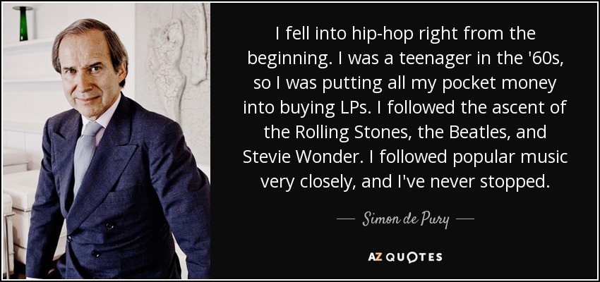 I fell into hip-hop right from the beginning. I was a teenager in the '60s, so I was putting all my pocket money into buying LPs. I followed the ascent of the Rolling Stones, the Beatles, and Stevie Wonder. I followed popular music very closely, and I've never stopped. - Simon de Pury