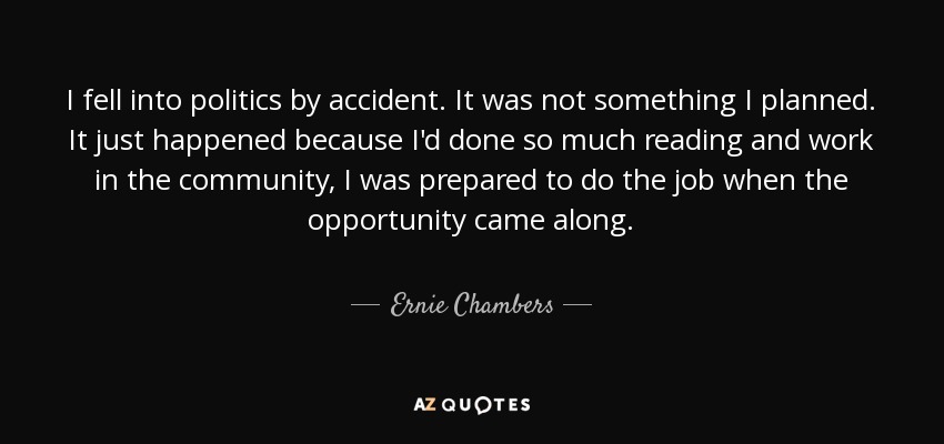 I fell into politics by accident. It was not something I planned. It just happened because I'd done so much reading and work in the community, I was prepared to do the job when the opportunity came along. - Ernie Chambers