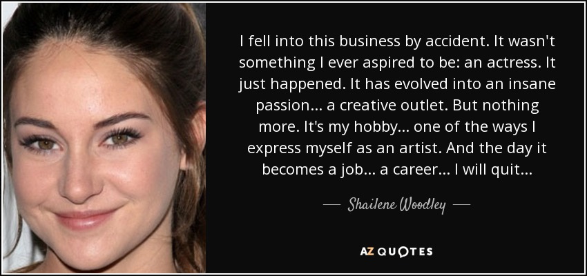 I fell into this business by accident. It wasn't something I ever aspired to be: an actress. It just happened. It has evolved into an insane passion... a creative outlet. But nothing more. It's my hobby... one of the ways I express myself as an artist. And the day it becomes a job... a career... I will quit... - Shailene Woodley