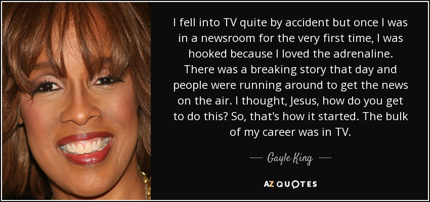 I fell into TV quite by accident but once I was in a newsroom for the very first time, I was hooked because I loved the adrenaline. There was a breaking story that day and people were running around to get the news on the air. I thought, Jesus, how do you get to do this? So, that's how it started. The bulk of my career was in TV. - Gayle King