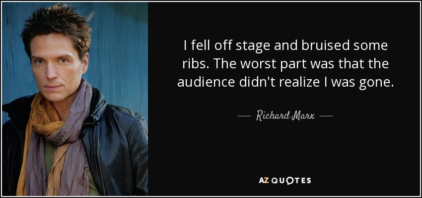 I fell off stage and bruised some ribs. The worst part was that the audience didn't realize I was gone. - Richard Marx
