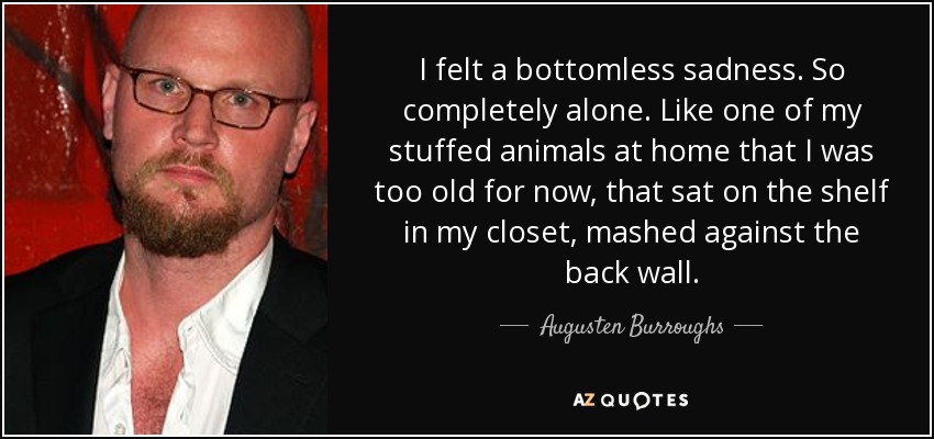 I felt a bottomless sadness. So completely alone. Like one of my stuffed animals at home that I was too old for now, that sat on the shelf in my closet, mashed against the back wall. - Augusten Burroughs