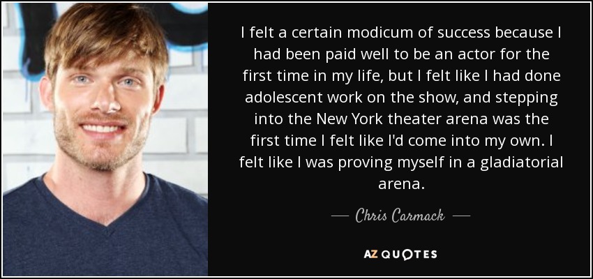 I felt a certain modicum of success because I had been paid well to be an actor for the first time in my life, but I felt like I had done adolescent work on the show, and stepping into the New York theater arena was the first time I felt like I'd come into my own. I felt like I was proving myself in a gladiatorial arena. - Chris Carmack