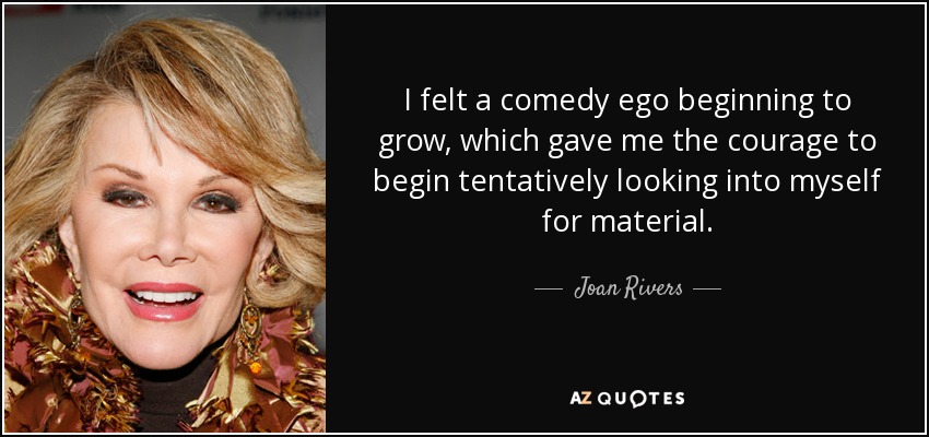 I felt a comedy ego beginning to grow, which gave me the courage to begin tentatively looking into myself for material. - Joan Rivers
