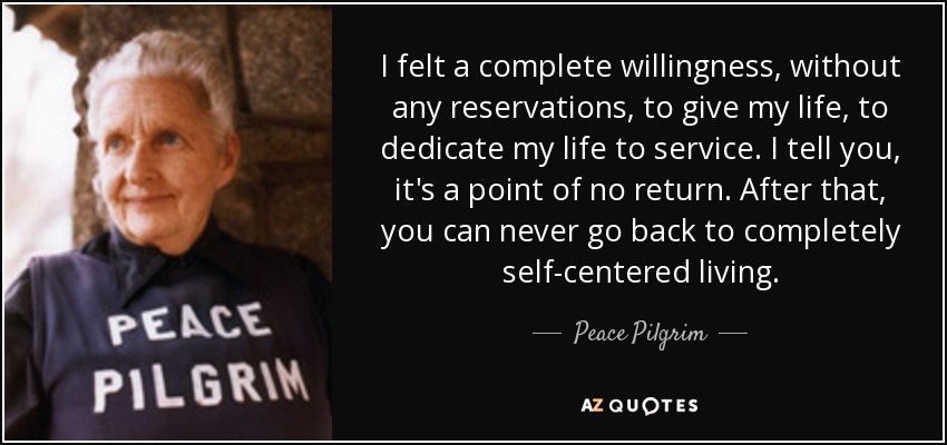 I felt a complete willingness, without any reservations, to give my life, to dedicate my life to service. I tell you, it's a point of no return. After that, you can never go back to completely self-centered living. - Peace Pilgrim