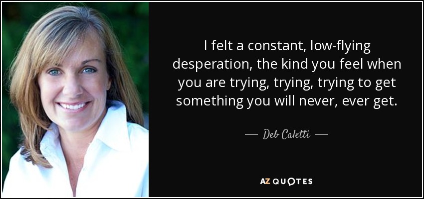 I felt a constant, low-flying desperation, the kind you feel when you are trying, trying, trying to get something you will never, ever get. - Deb Caletti