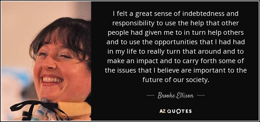 I felt a great sense of indebtedness and responsibility to use the help that other people had given me to in turn help others and to use the opportunities that I had had in my life to really turn that around and to make an impact and to carry forth some of the issues that I believe are important to the future of our society. - Brooke Ellison