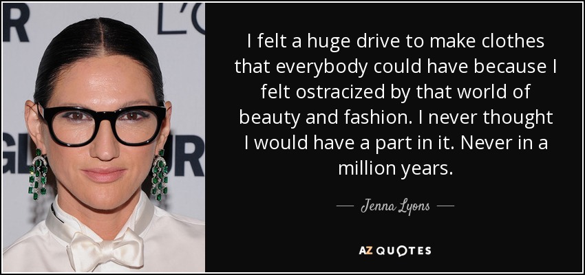 I felt a huge drive to make clothes that everybody could have because I felt ostracized by that world of beauty and fashion. I never thought I would have a part in it. Never in a million years. - Jenna Lyons