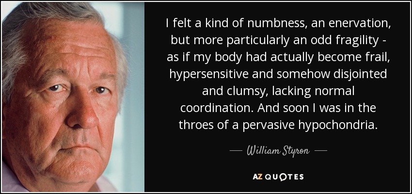 I felt a kind of numbness, an enervation, but more particularly an odd fragility - as if my body had actually become frail, hypersensitive and somehow disjointed and clumsy, lacking normal coordination. And soon I was in the throes of a pervasive hypochondria. - William Styron