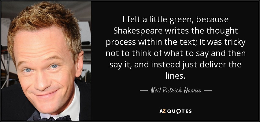 I felt a little green, because Shakespeare writes the thought process within the text; it was tricky not to think of what to say and then say it, and instead just deliver the lines. - Neil Patrick Harris