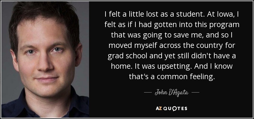 I felt a little lost as a student. At Iowa, I felt as if I had gotten into this program that was going to save me, and so I moved myself across the country for grad school and yet still didn't have a home. It was upsetting. And I know that's a common feeling. - John D'Agata