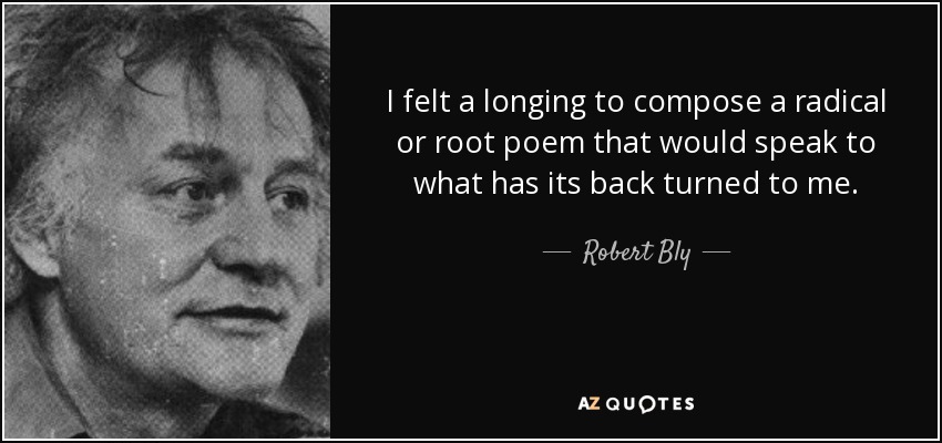 I felt a longing to compose a radical or root poem that would speak to what has its back turned to me. - Robert Bly