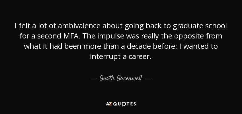 I felt a lot of ambivalence about going back to graduate school for a second MFA. The impulse was really the opposite from what it had been more than a decade before: I wanted to interrupt a career. - Garth Greenwell