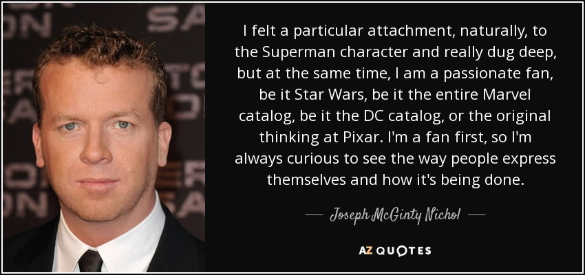 I felt a particular attachment, naturally, to the Superman character and really dug deep, but at the same time, I am a passionate fan, be it Star Wars, be it the entire Marvel catalog, be it the DC catalog, or the original thinking at Pixar. I'm a fan first, so I'm always curious to see the way people express themselves and how it's being done. - Joseph McGinty Nichol