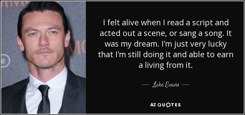 I felt alive when I read a script and acted out a scene, or sang a song. It was my dream. I'm just very lucky that I'm still doing it and able to earn a living from it. - Luke Evans