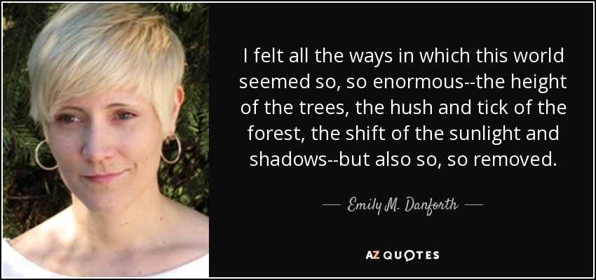 I felt all the ways in which this world seemed so, so enormous--the height of the trees, the hush and tick of the forest, the shift of the sunlight and shadows--but also so, so removed. - Emily M. Danforth