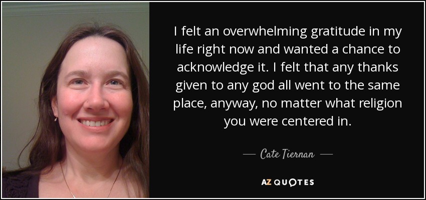 I felt an overwhelming gratitude in my life right now and wanted a chance to acknowledge it. I felt that any thanks given to any god all went to the same place, anyway, no matter what religion you were centered in. - Cate Tiernan