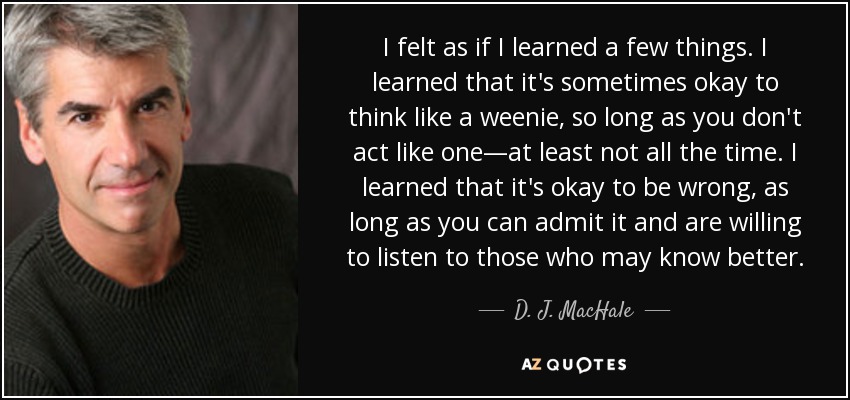I felt as if I learned a few things. I learned that it's sometimes okay to think like a weenie, so long as you don't act like one—at least not all the time. I learned that it's okay to be wrong, as long as you can admit it and are willing to listen to those who may know better. - D. J. MacHale