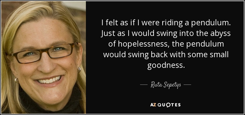 I felt as if I were riding a pendulum. Just as I would swing into the abyss of hopelessness, the pendulum would swing back with some small goodness. - Ruta Sepetys