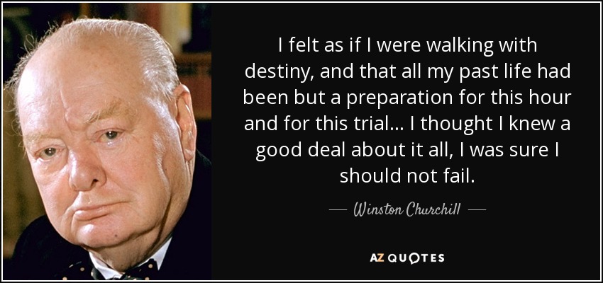 I felt as if I were walking with destiny, and that all my past life had been but a preparation for this hour and for this trial... I thought I knew a good deal about it all, I was sure I should not fail. - Winston Churchill