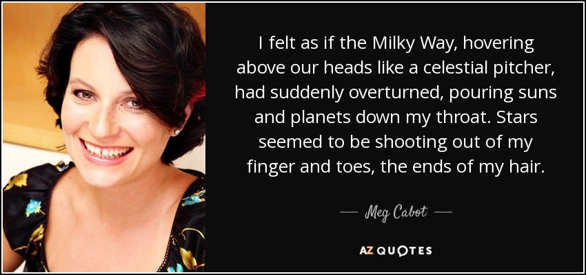 I felt as if the Milky Way, hovering above our heads like a celestial pitcher, had suddenly overturned, pouring suns and planets down my throat. Stars seemed to be shooting out of my finger and toes, the ends of my hair. - Meg Cabot