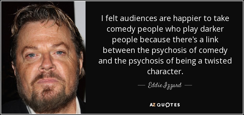 I felt audiences are happier to take comedy people who play darker people because there's a link between the psychosis of comedy and the psychosis of being a twisted character. - Eddie Izzard
