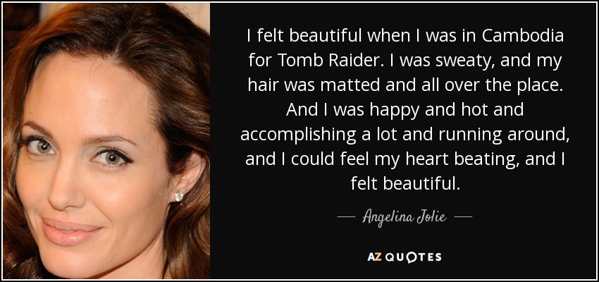 I felt beautiful when I was in Cambodia for Tomb Raider. I was sweaty, and my hair was matted and all over the place. And I was happy and hot and accomplishing a lot and running around, and I could feel my heart beating, and I felt beautiful. - Angelina Jolie