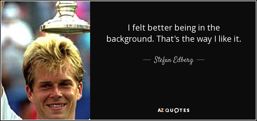 I felt better being in the background. That's the way I like it. - Stefan Edberg