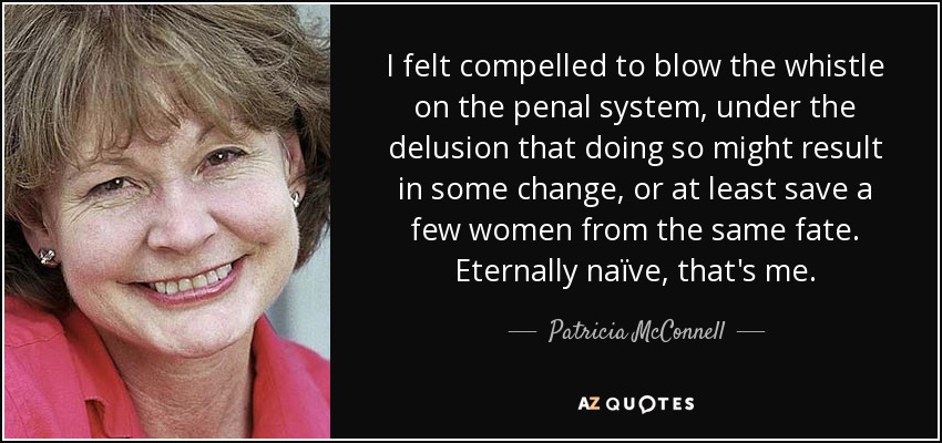 I felt compelled to blow the whistle on the penal system, under the delusion that doing so might result in some change, or at least save a few women from the same fate. Eternally naïve, that's me. - Patricia McConnell