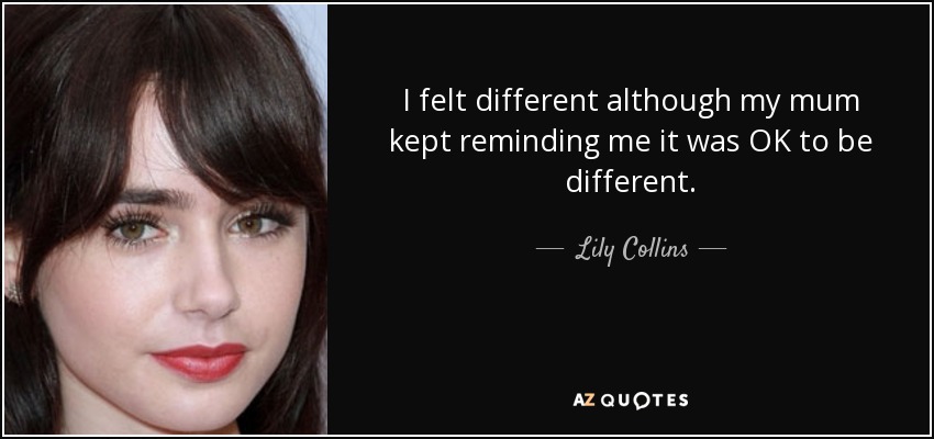 I felt different although my mum kept reminding me it was OK to be different. - Lily Collins