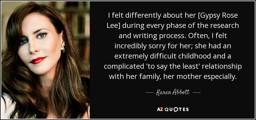 I felt differently about her [Gypsy Rose Lee] during every phase of the research and writing process. Often, I felt incredibly sorry for her; she had an extremely difficult childhood and a complicated 'to say the least' relationship with her family, her mother especially. - Karen Abbott